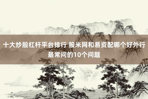 十大炒股杠杆平台排行 股米网和易资配哪个好外行最常问的10个问题