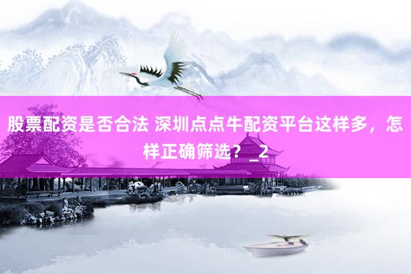 股票配资是否合法 深圳点点牛配资平台这样多，怎样正确筛选？_2