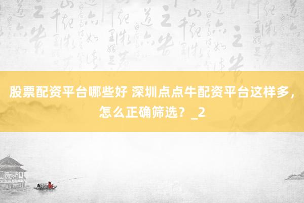 股票配资平台哪些好 深圳点点牛配资平台这样多，怎么正确筛选？_2