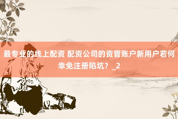 最专业的线上配资 配资公司的资管账户新用户若何幸免注册陷坑？_2