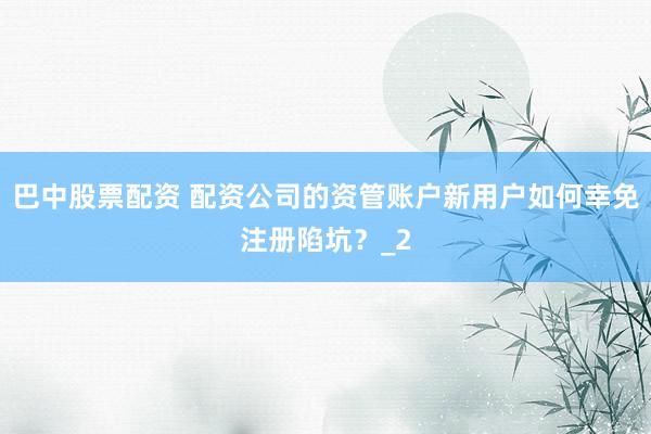 巴中股票配资 配资公司的资管账户新用户如何幸免注册陷坑？_2