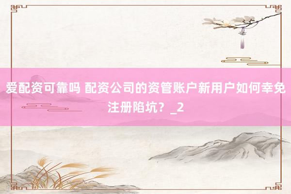 爱配资可靠吗 配资公司的资管账户新用户如何幸免注册陷坑？_2