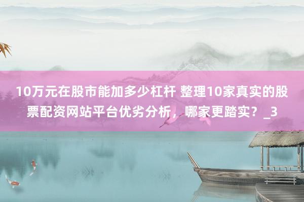 10万元在股市能加多少杠杆 整理10家真实的股票配资网站平台优劣分析，哪家更踏实？_3