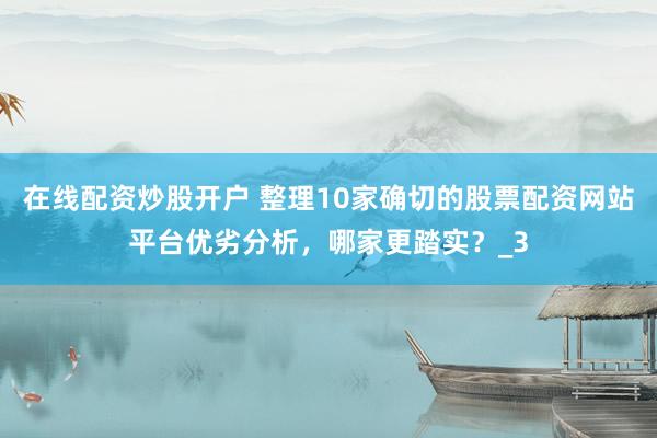在线配资炒股开户 整理10家确切的股票配资网站平台优劣分析，哪家更踏实？_3