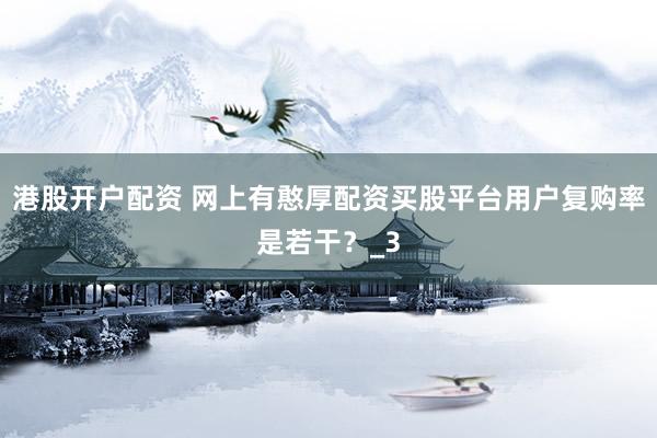港股开户配资 网上有憨厚配资买股平台用户复购率是若干？_3