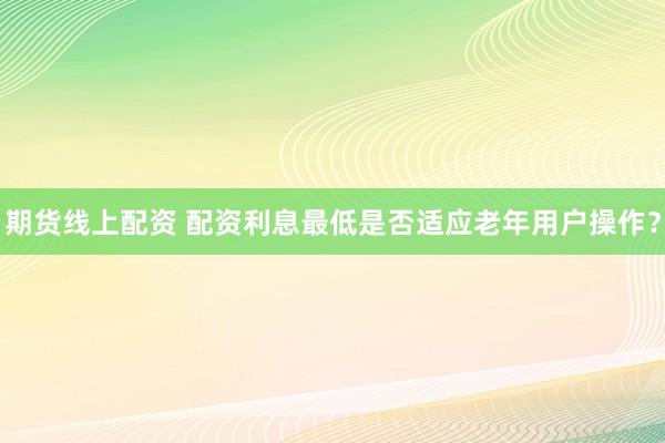 期货线上配资 配资利息最低是否适应老年用户操作？