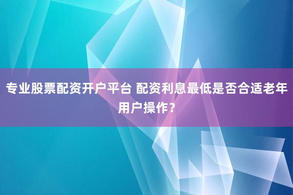 专业股票配资开户平台 配资利息最低是否合适老年用户操作?
