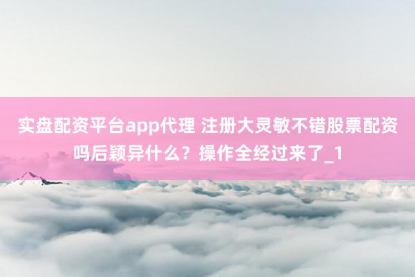 实盘配资平台app代理 注册大灵敏不错股票配资吗后颖异什么？操作全经过来了_1