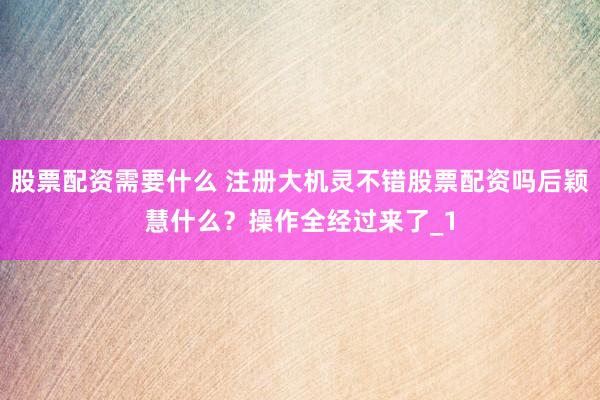 股票配资需要什么 注册大机灵不错股票配资吗后颖慧什么？操作全经过来了_1