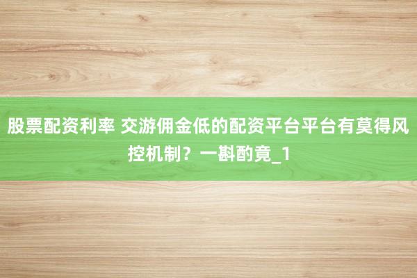 股票配资利率 交游佣金低的配资平台平台有莫得风控机制？一斟酌竟_1