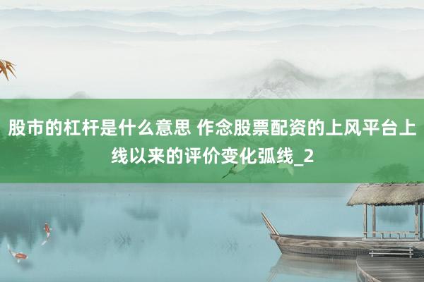 股市的杠杆是什么意思 作念股票配资的上风平台上线以来的评价变化弧线_2