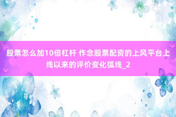 股票怎么加10倍杠杆 作念股票配资的上风平台上线以来的评价变化弧线_2