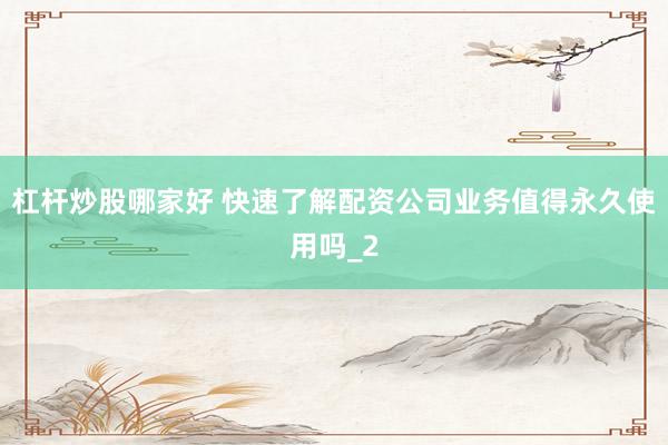 杠杆炒股哪家好 快速了解配资公司业务值得永久使用吗_2