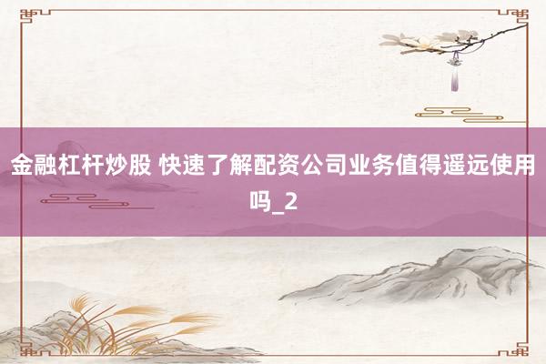 金融杠杆炒股 快速了解配资公司业务值得遥远使用吗_2