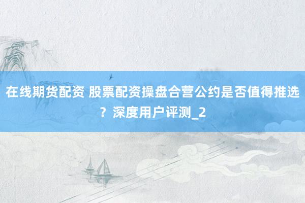 在线期货配资 股票配资操盘合营公约是否值得推选？深度用户评测_2