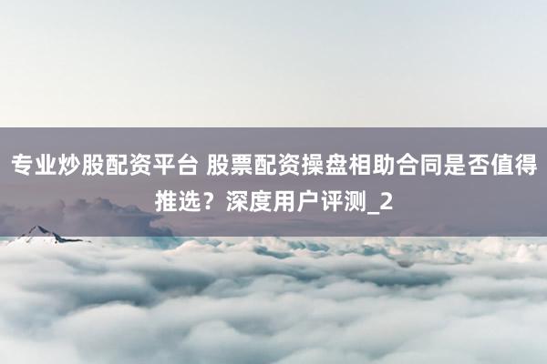 专业炒股配资平台 股票配资操盘相助合同是否值得推选?深度用户评测_2
