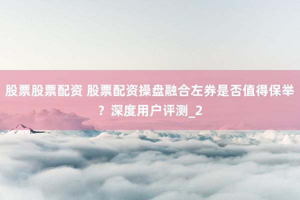 股票股票配资 股票配资操盘融合左券是否值得保举？深度用户评测_2