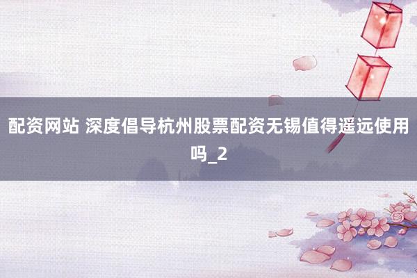 配资网站 深度倡导杭州股票配资无锡值得遥远使用吗_2