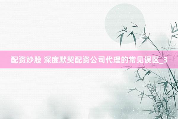 配资炒股 深度默契配资公司代理的常见误区_3