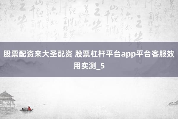 股票配资来大圣配资 股票杠杆平台app平台客服效用实测_5