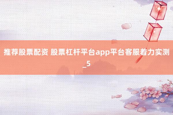 推荐股票配资 股票杠杆平台app平台客服着力实测_5