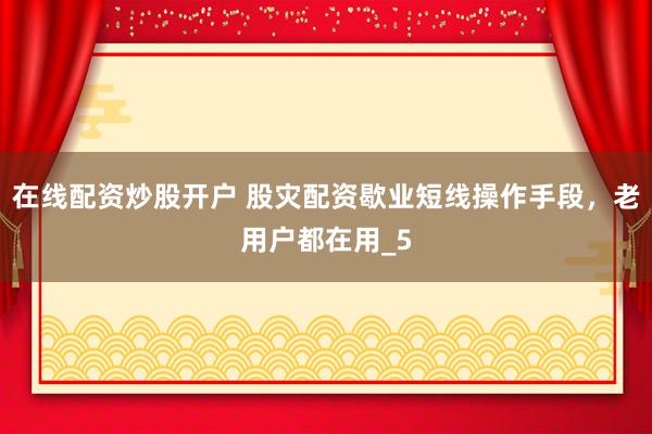 在线配资炒股开户 股灾配资歇业短线操作手段，老用户都在用_5